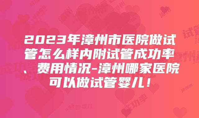 2023年漳州市医院做试管怎么样内附试管成功率、费用情况-漳州哪家医院可以做试管婴儿！