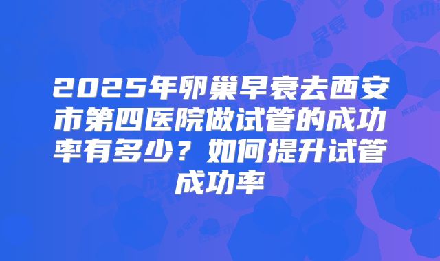 2025年卵巢早衰去西安市第四医院做试管的成功率有多少?如何提升试管成功率