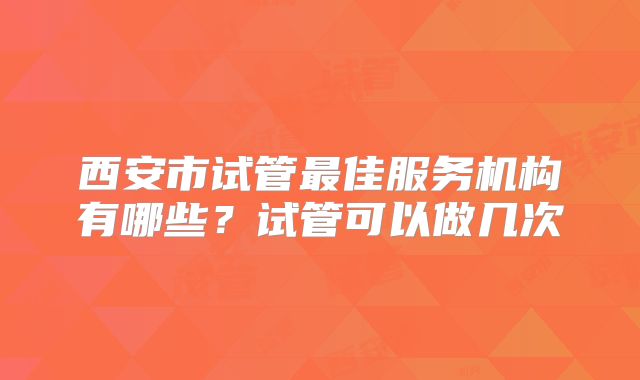 西安市试管最佳服务机构有哪些？试管可以做几次
