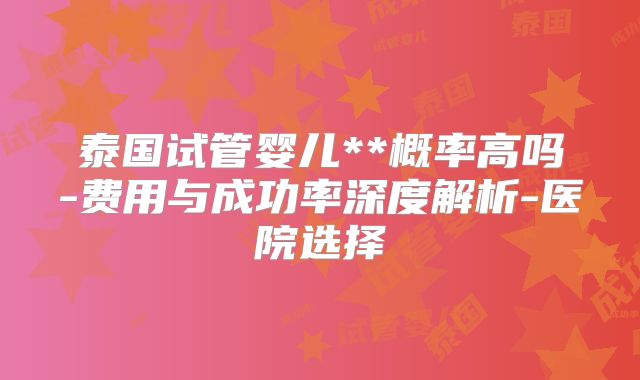 泰国试管婴儿**概率高吗-费用与成功率深度解析-医院选择