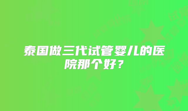 泰国做三代试管婴儿的医院那个好？