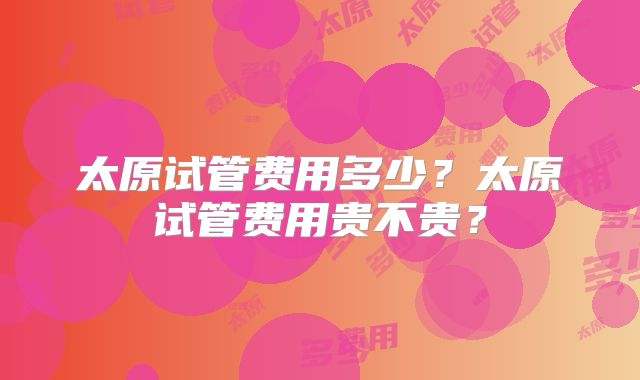 太原试管费用多少？太原试管费用贵不贵？
