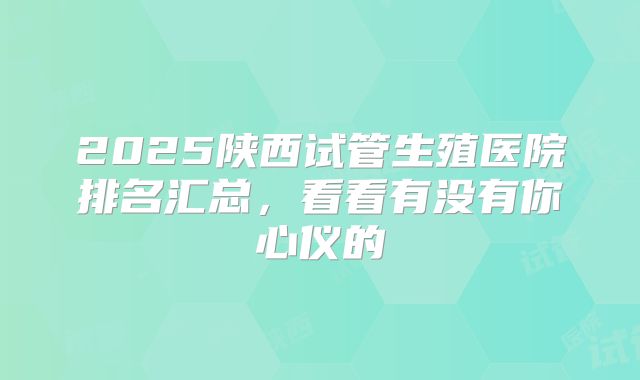 2025陕西试管生殖医院排名汇总，看看有没有你心仪的