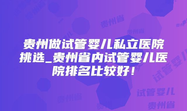 贵州做试管婴儿私立医院挑选_贵州省内试管婴儿医院排名比较好！
