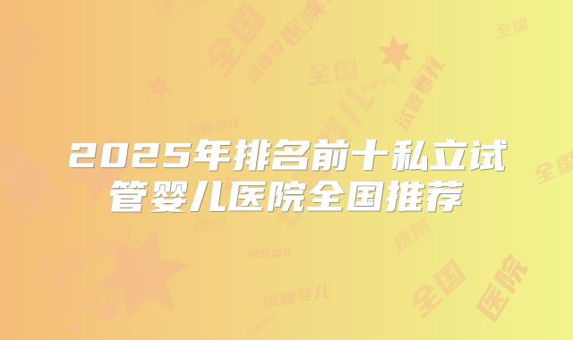 2025年排名前十私立试管婴儿医院全国推荐