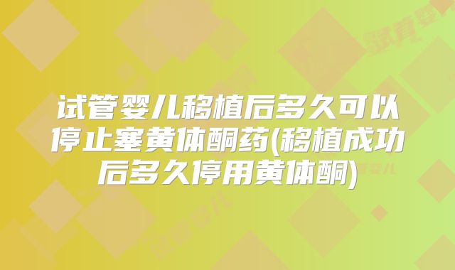 试管婴儿移植后多久可以停止塞黄体酮药(移植成功后多久停用黄体酮)
