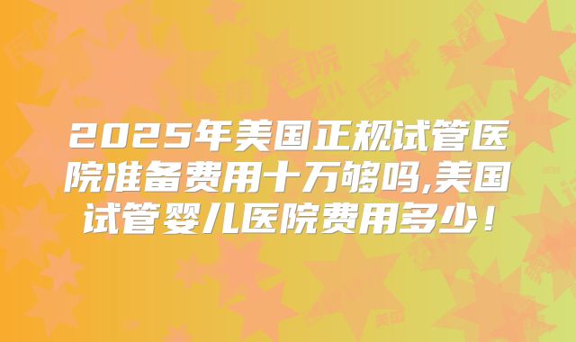 2025年美国正规试管医院准备费用十万够吗,美国试管婴儿医院费用多少！
