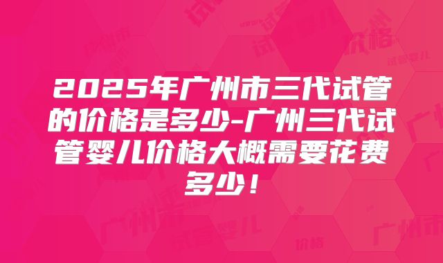 2025年广州市三代试管的价格是多少-广州三代试管婴儿价格大概需要花费多少！