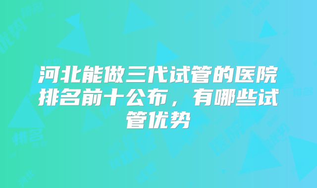 河北能做三代试管的医院排名前十公布，有哪些试管优势