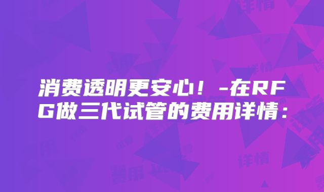 消费透明更安心！-在RFG做三代试管的费用详情：