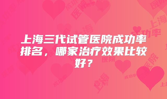 上海三代试管医院成功率排名,哪家治疗效果比较好?