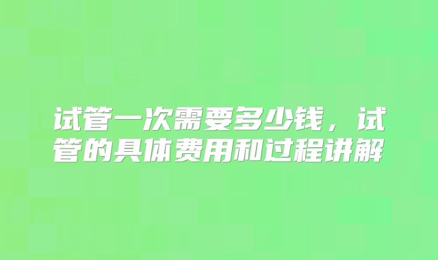 试管一次需要多少钱，试管的具体费用和过程讲解