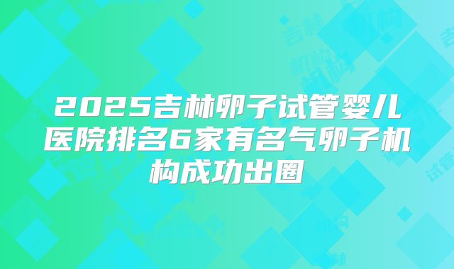 2025吉林卵子试管婴儿医院排名6家有名气卵子机构成功出圈