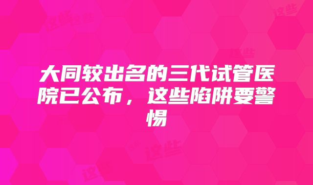 大同较出名的三代试管医院已公布,这些陷阱要警惕