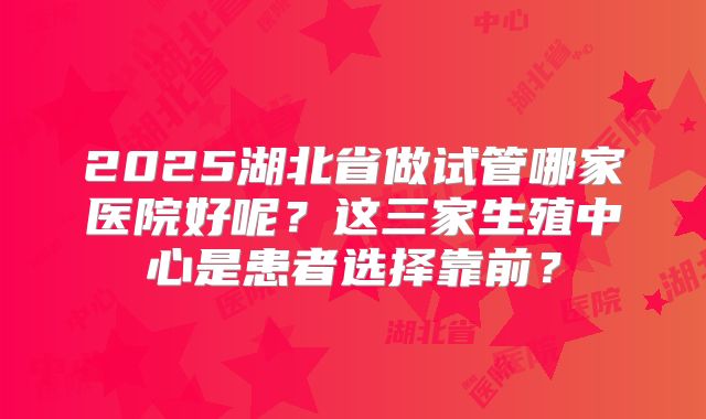 2025湖北省做试管哪家医院好呢？这三家生殖中心是患者选择靠前？