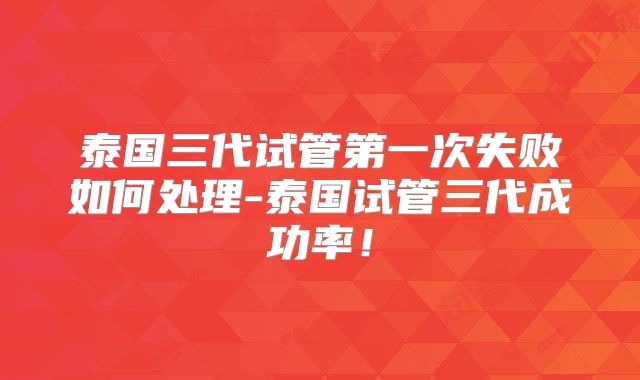 泰国三代试管第一次失败如何处理-泰国试管三代成功率！