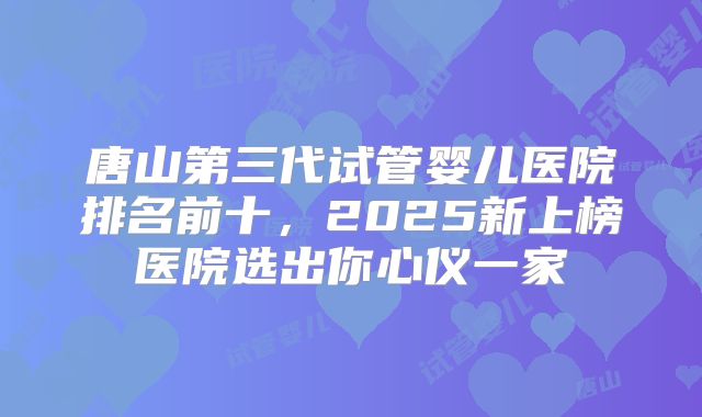 唐山第三代试管婴儿医院排名前十,2025新上榜医院选出你心仪一家