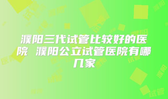 濮阳三代试管比较好的医院 濮阳公立试管医院有哪几家