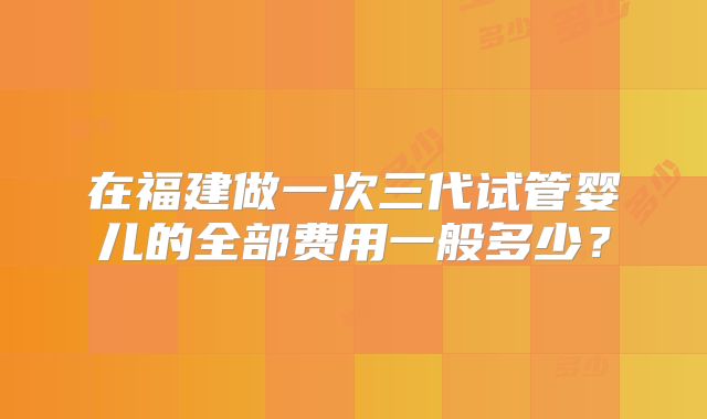 在福建做一次三代试管婴儿的全部费用一般多少？