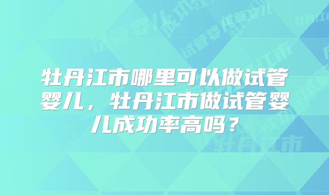 牡丹江市哪里可以做试管婴儿，牡丹江市做试管婴儿成功率高吗？