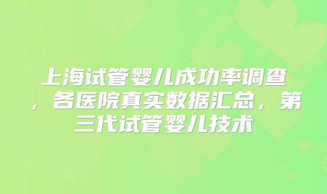 上海试管婴儿成功率调查,各医院真实数据汇总,第三代试管婴儿技术