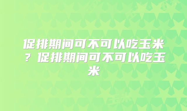 促排期间可不可以吃玉米？促排期间可不可以吃玉米