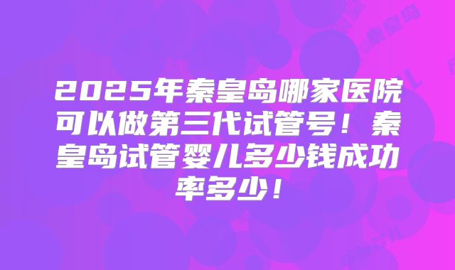 2025年秦皇岛哪家医院可以做第三代试管号！秦皇岛试管婴儿多少钱成功率多少！
