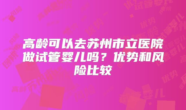 高龄可以去苏州市立医院做试管婴儿吗?优势和风险比较