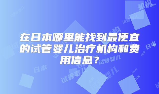 在日本哪里能找到最便宜的试管婴儿治疗机构和费用信息?