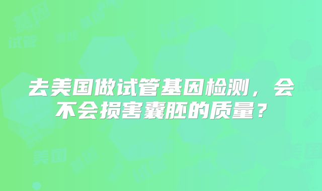 去美国做试管基因检测,会不会损害囊胚的质量?
