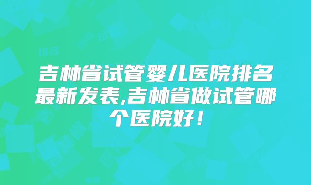 吉林省试管婴儿医院排名最新发表,吉林省做试管哪个医院好！