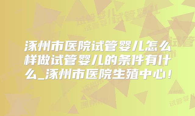 涿州市医院试管婴儿怎么样做试管婴儿的条件有什么_涿州市医院生殖中心！