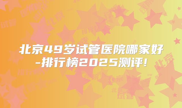 北京49岁试管医院哪家好-排行榜2025测评!