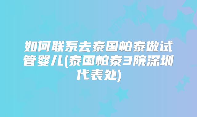 如何联系去泰国帕泰做试管婴儿(泰国帕泰3院深圳代表处)