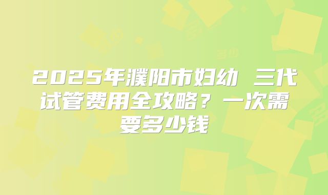 2025年濮阳市妇幼 三代试管费用全攻略？一次需要多少钱
