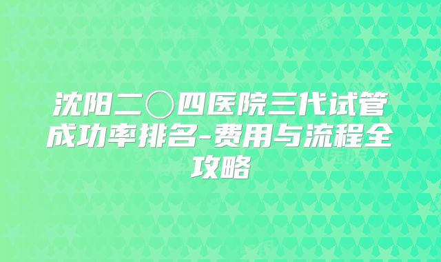 沈阳二〇四医院三代试管成功率排名-费用与流程全攻略