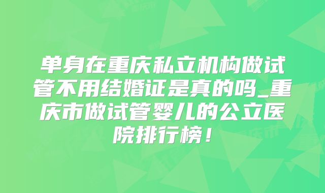单身在重庆私立机构做试管不用结婚证是真的吗_重庆市做试管婴儿的公立医院排行榜!