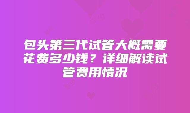 包头第三代试管大概需要花费多少钱？详细解读试管费用情况