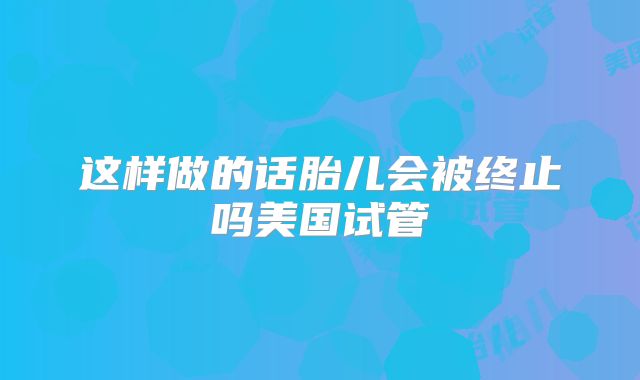 这样做的话胎儿会被终止吗美国试管