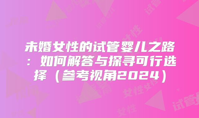 未婚女性的试管婴儿之路：如何解答与探寻可行选择（参考视角2024）