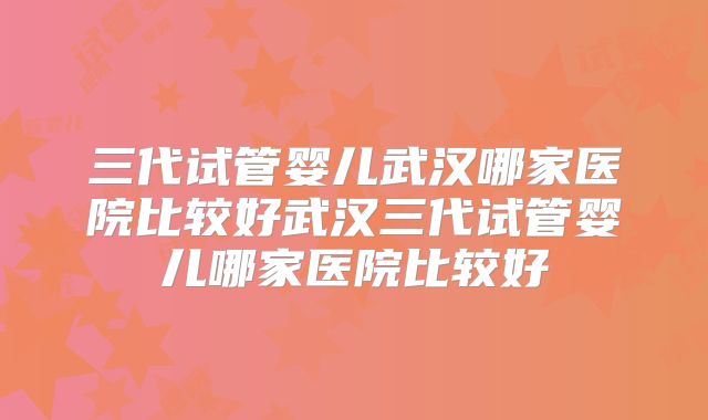 三代试管婴儿武汉哪家医院比较好武汉三代试管婴儿哪家医院比较好