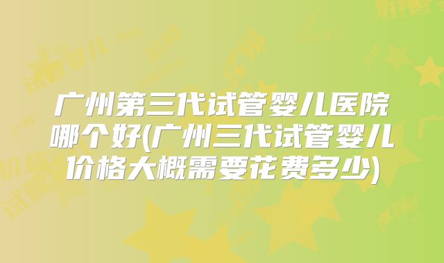 广州第三代试管婴儿医院哪个好(广州三代试管婴儿价格大概需要花费多少)