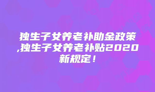 独生子女养老补助金政策,独生子女养老补贴2020新规定!