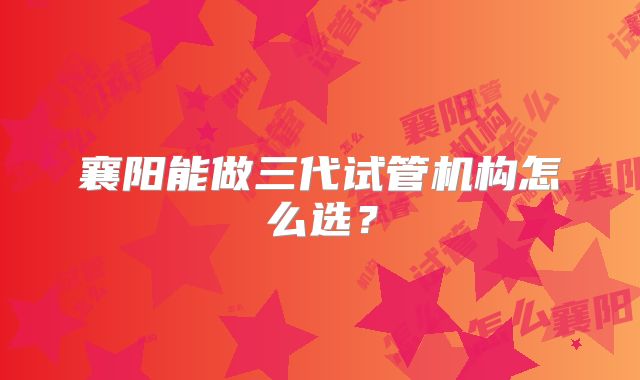襄阳能做三代试管机构怎么选?