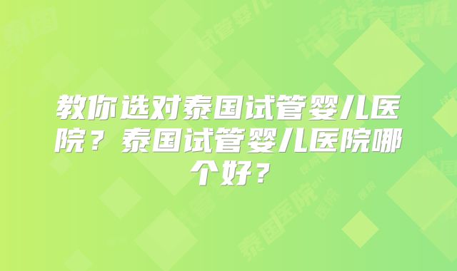 教你选对泰国试管婴儿医院？泰国试管婴儿医院哪个好？