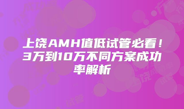 上饶AMH值低试管必看!3万到10万不同方案成功率解析