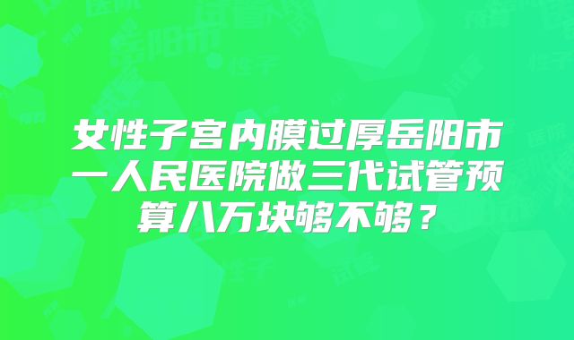 女性子宫内膜过厚岳阳市一人民医院做三代试管预算八万块够不够?