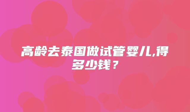 高龄去泰国做试管婴儿,得多少钱？