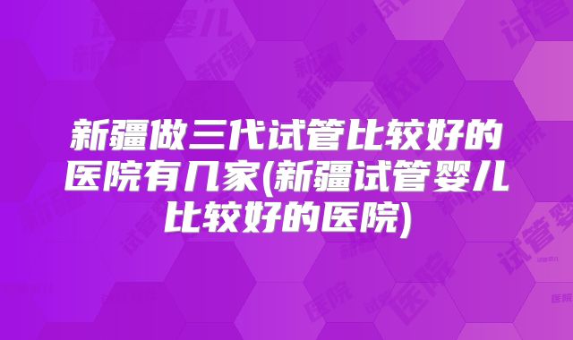 新疆做三代试管比较好的医院有几家(新疆试管婴儿比较好的医院)