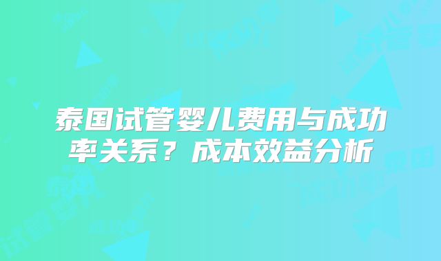泰国试管婴儿费用与成功率关系？成本效益分析